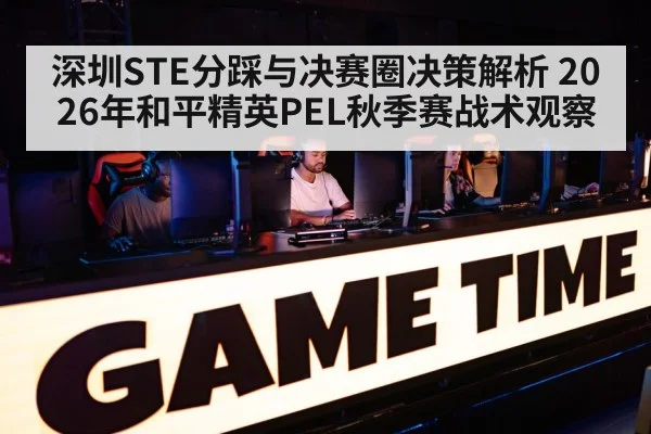 深圳STE分踩与决赛圈决策解析 2026年和平精英PEL秋季赛战术观察